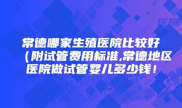 常德哪家生殖医院比较好（附试管费用标准,常德地区医院做试管婴儿多少钱！