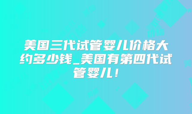 美国三代试管婴儿价格大约多少钱_美国有第四代试管婴儿！