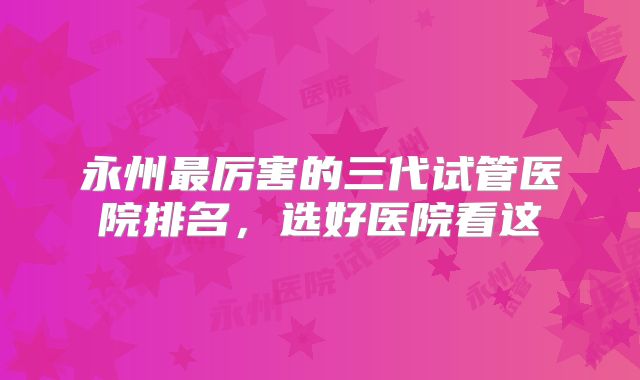 永州最厉害的三代试管医院排名，选好医院看这