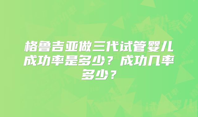 格鲁吉亚做三代试管婴儿成功率是多少？成功几率多少？