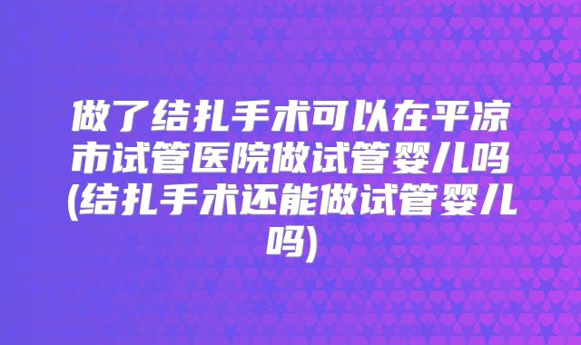 做了结扎手术可以在平凉市试管医院做试管婴儿吗(结扎手术还能做试管婴儿吗)