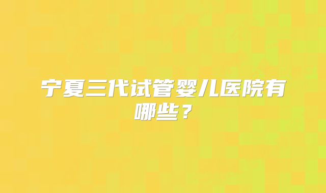 宁夏三代试管婴儿医院有哪些？