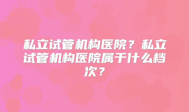 私立试管机构医院?私立试管机构医院属于什么档次?