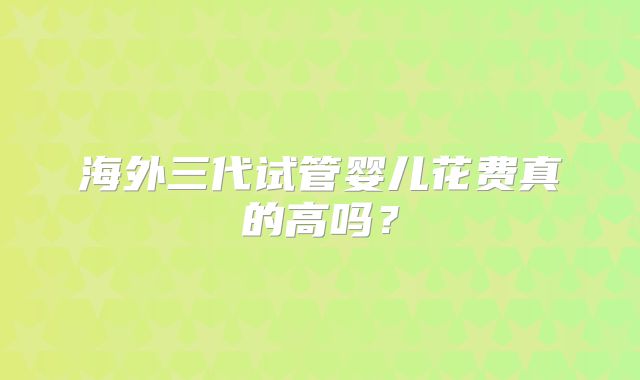 海外三代试管婴儿花费真的高吗？