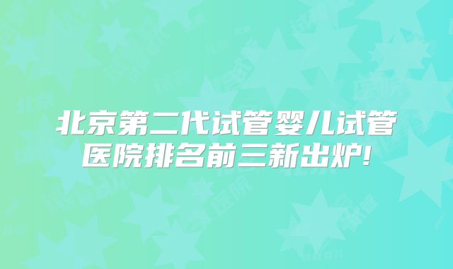 北京第二代试管婴儿试管医院排名前三新出炉!