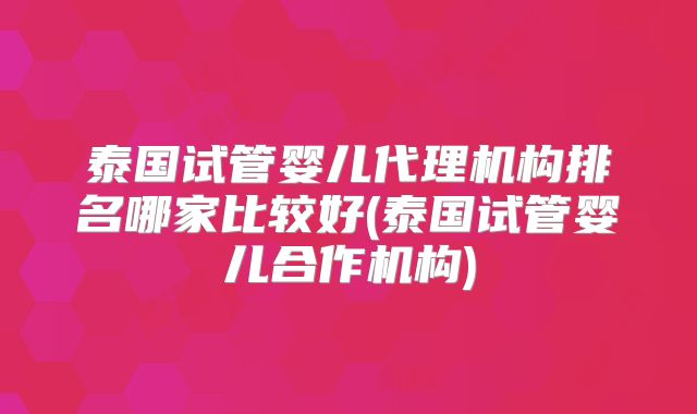 泰国试管婴儿代理机构排名哪家比较好(泰国试管婴儿合作机构)
