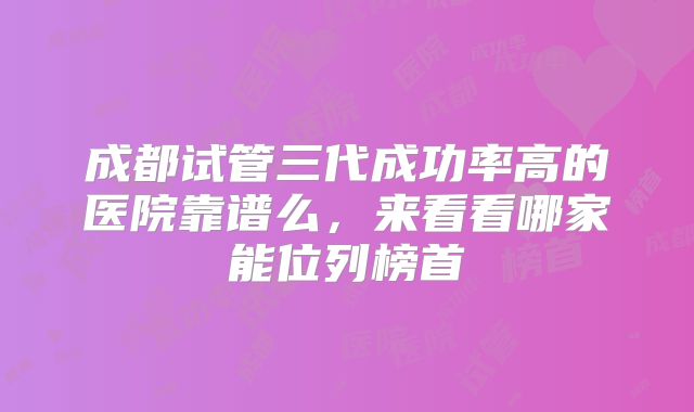 成都试管三代成功率高的医院靠谱么，来看看哪家能位列榜首