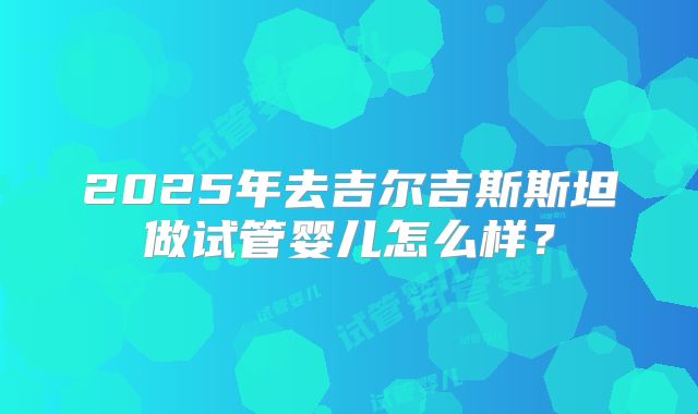 2025年去吉尔吉斯斯坦做试管婴儿怎么样？