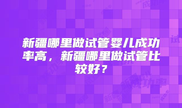 新疆哪里做试管婴儿成功率高，新疆哪里做试管比较好？