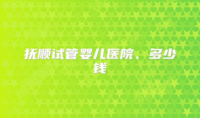 抚顺试管婴儿医院、多少钱