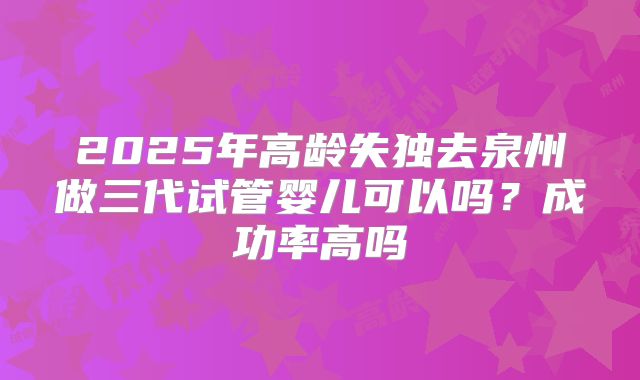 2025年高龄失独去泉州做三代试管婴儿可以吗?成功率高吗