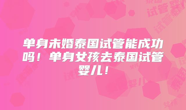 单身未婚泰国试管能成功吗！单身女孩去泰国试管婴儿！