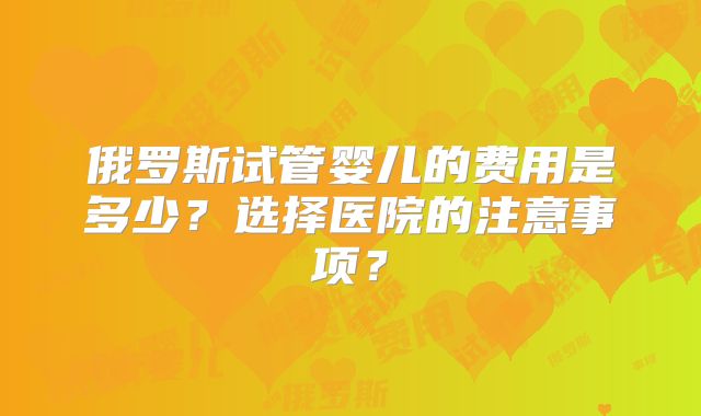 俄罗斯试管婴儿的费用是多少？选择医院的注意事项？