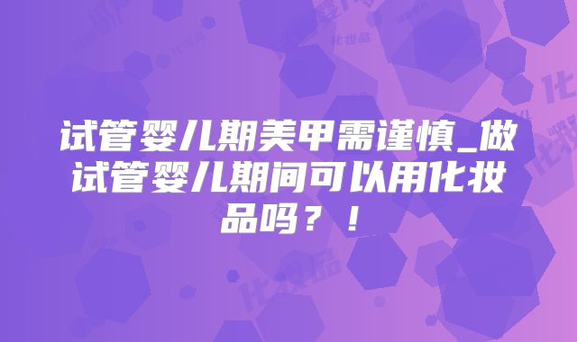 试管婴儿期美甲需谨慎_做试管婴儿期间可以用化妆品吗？！