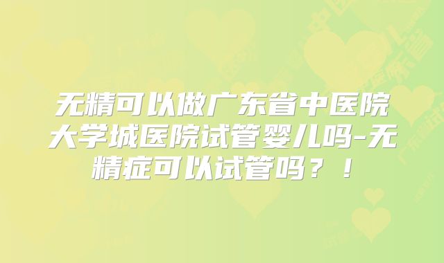 无精可以做广东省中医院大学城医院试管婴儿吗-无精症可以试管吗?!