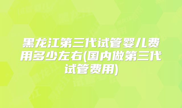 黑龙江第三代试管婴儿费用多少左右(国内做第三代试管费用)