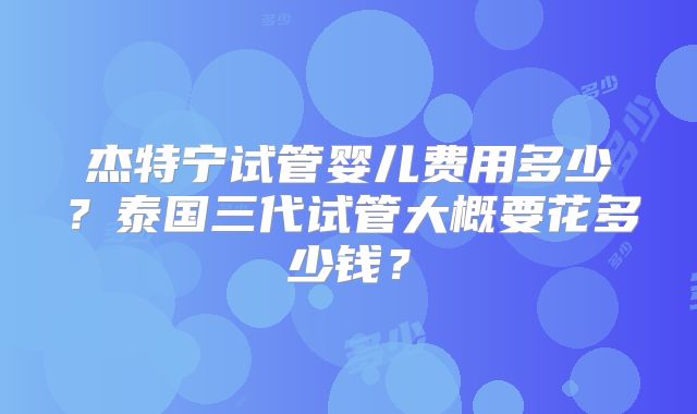 杰特宁试管婴儿费用多少？泰国三代试管大概要花多少钱？