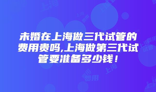 未婚在上海做三代试管的费用贵吗,上海做第三代试管要准备多少钱！