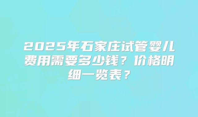 2025年石家庄试管婴儿费用需要多少钱？价格明细一览表？