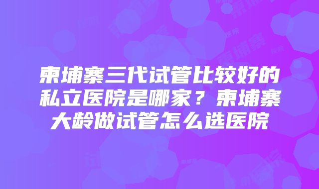 柬埔寨三代试管比较好的私立医院是哪家？柬埔寨大龄做试管怎么选医院