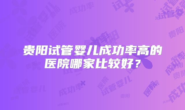 贵阳试管婴儿成功率高的医院哪家比较好?