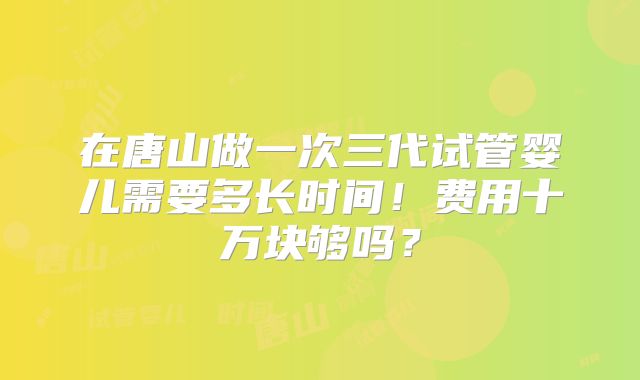 在唐山做一次三代试管婴儿需要多长时间！费用十万块够吗？