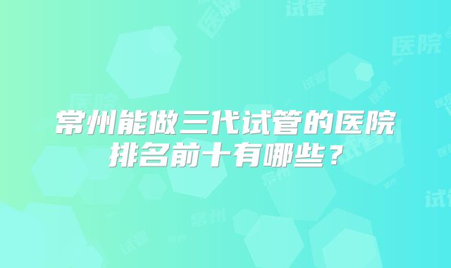 常州能做三代试管的医院排名前十有哪些?