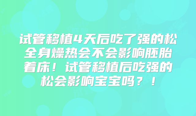 试管移植4天后吃了强的松全身燥热会不会影响胚胎着床！试管移植后吃强的松会影响宝宝吗？！