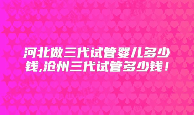 河北做三代试管婴儿多少钱,沧州三代试管多少钱!