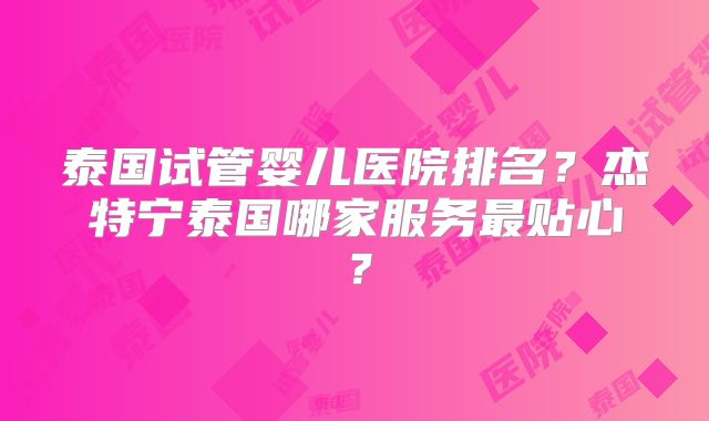 泰国试管婴儿医院排名？杰特宁泰国哪家服务最贴心？