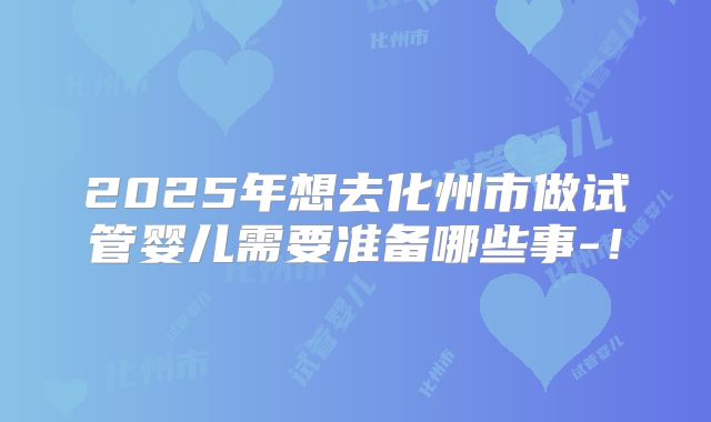 2025年想去化州市做试管婴儿需要准备哪些事-！