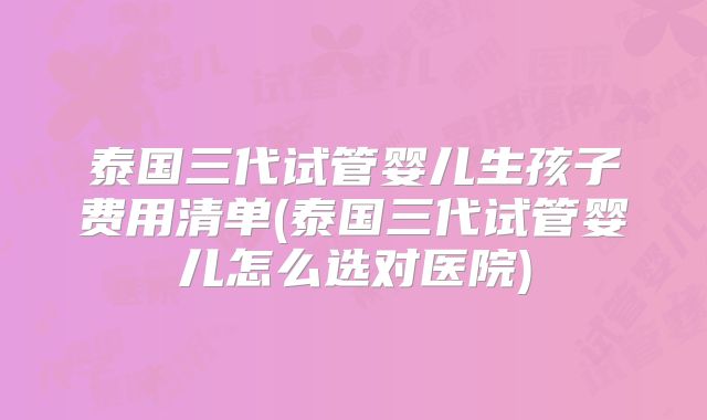泰国三代试管婴儿生孩子费用清单(泰国三代试管婴儿怎么选对医院)