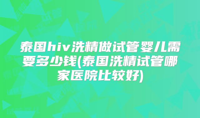 泰国hiv洗精做试管婴儿需要多少钱(泰国洗精试管哪家医院比较好)