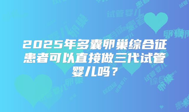 2025年多囊卵巢综合征患者可以直接做三代试管婴儿吗?