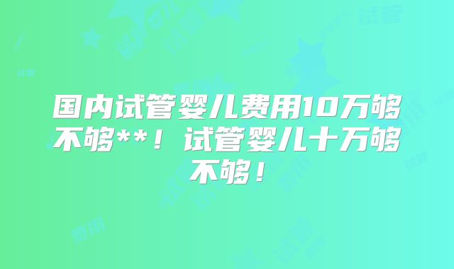 国内试管婴儿费用10万够不够**！试管婴儿十万够不够！