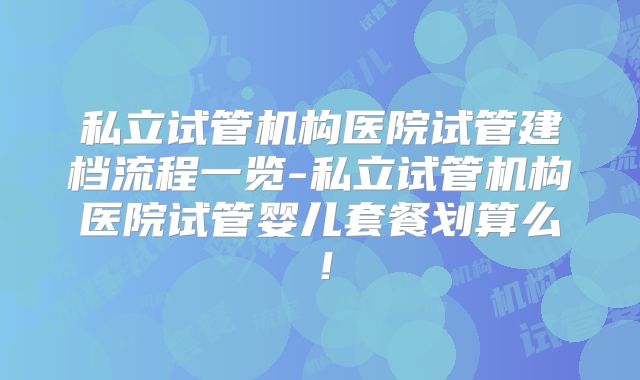 私立试管机构医院试管建档流程一览-私立试管机构医院试管婴儿套餐划算么！