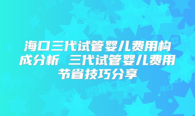 海口三代试管婴儿费用构成分析 三代试管婴儿费用节省技巧分享