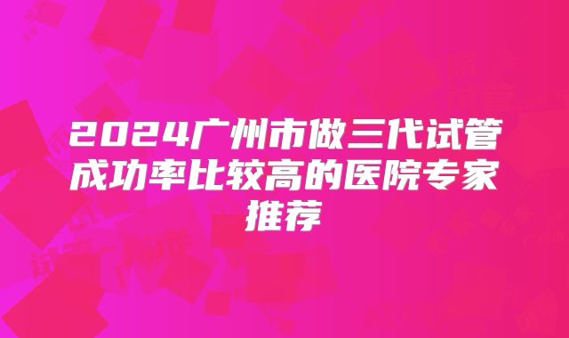 2024广州市做三代试管成功率比较高的医院专家推荐