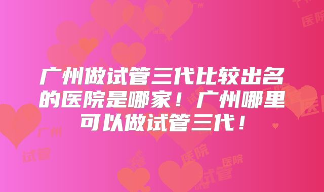 广州做试管三代比较出名的医院是哪家！广州哪里可以做试管三代！