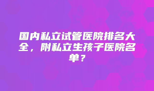 国内私立试管医院排名大全，附私立生孩子医院名单？