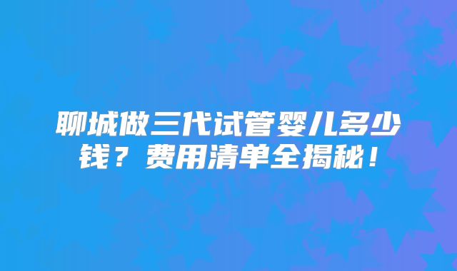 聊城做三代试管婴儿多少钱？费用清单全揭秘！