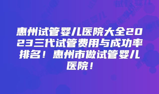 惠州试管婴儿医院大全2023三代试管费用与成功率排名！惠州市做试管婴儿医院！