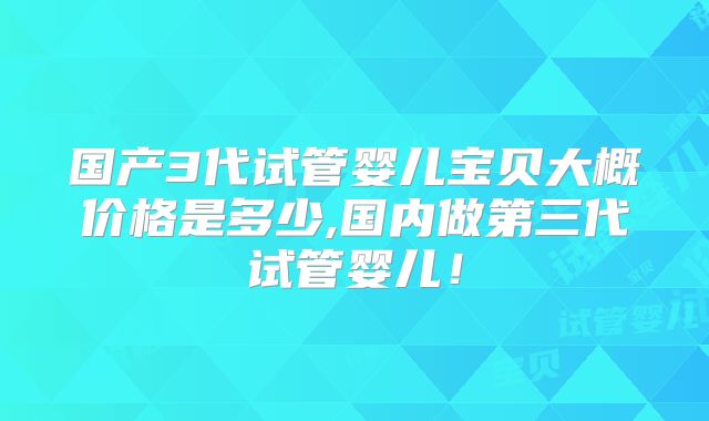 国产3代试管婴儿宝贝大概价格是多少,国内做第三代试管婴儿！