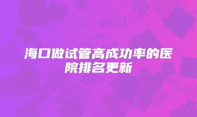 海口做试管高成功率的医院排名更新