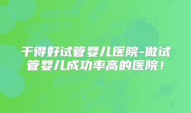 干得好试管婴儿医院-做试管婴儿成功率高的医院!