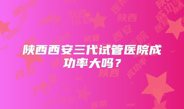 陕西西安三代试管医院成功率大吗？