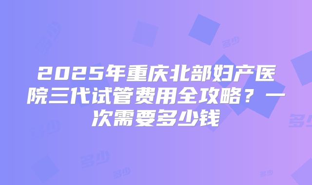 2025年重庆北部妇产医院三代试管费用全攻略？一次需要多少钱