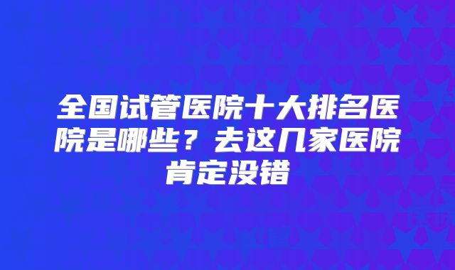 全国试管医院十大排名医院是哪些？去这几家医院肯定没错