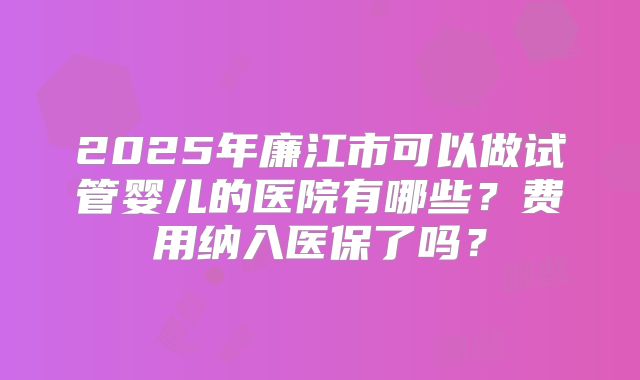 2025年廉江市可以做试管婴儿的医院有哪些？费用纳入医保了吗？