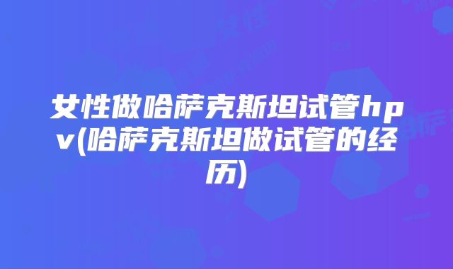 女性做哈萨克斯坦试管hpv(哈萨克斯坦做试管的经历)